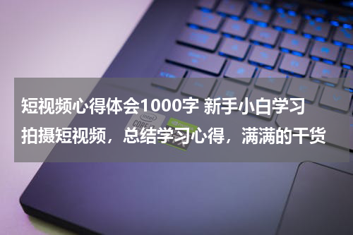 短视频心得体会1000字 新手小白学习拍摄短视频，总结学习心得，满满的干货