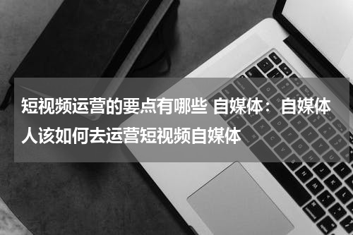 短视频运营的要点有哪些 自媒体：自媒体人该如何去运营短视频自媒体