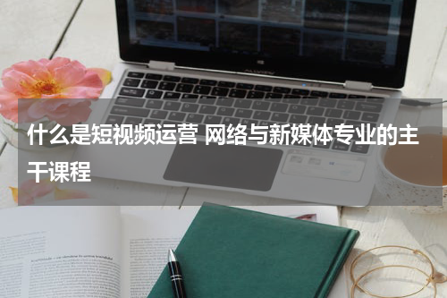什么是短视频运营 网络与新媒体专业的主干课程