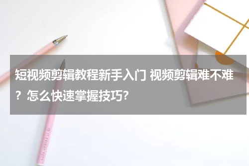 短视频剪辑教程新手入门 视频剪辑难不难？怎么快速掌握技巧？