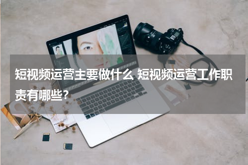 短视频运营主要做什么 短视频运营工作职责有哪些？