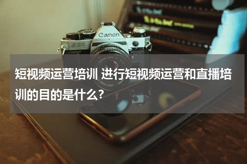 短视频运营培训 进行短视频运营和直播培训的目的是什么？