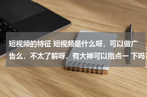 短视频的特征 短视频是什么呀，可以做广告么，不太了解呀，有大神可以指点一 下吗？