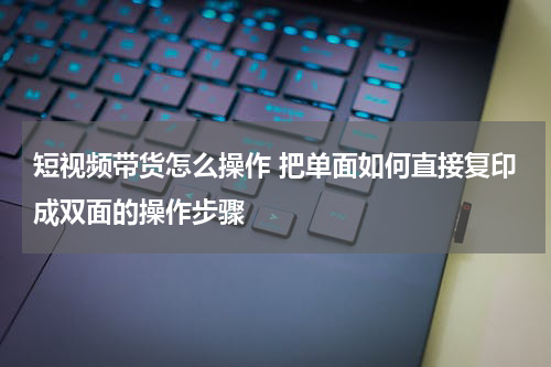 短视频带货怎么操作 把单面如何直接复印成双面的操作步骤