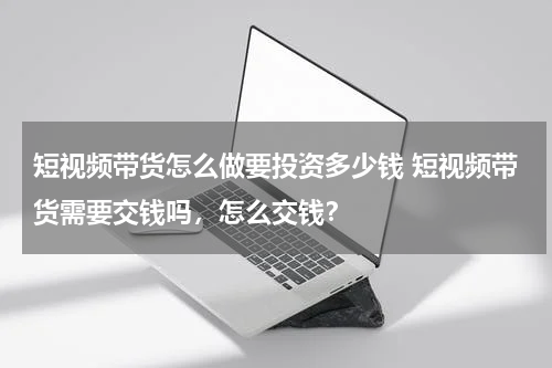 短视频带货怎么做要投资多少钱 短视频带货需要交钱吗，怎么交钱？