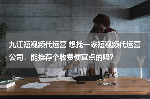 九江短视频代运营 想找一家短视频代运营公司，能推荐个收费便宜点的吗？