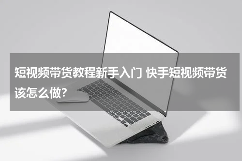 短视频带货教程新手入门 快手短视频带货该怎么做？