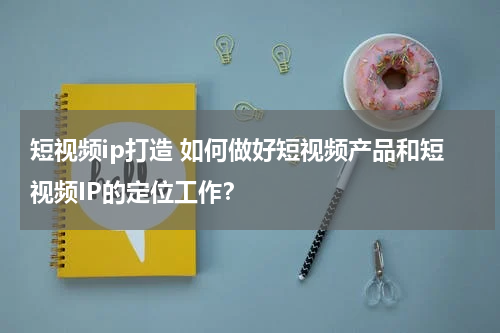 短视频ip打造 如何做好短视频产品和短视频IP的定位工作？