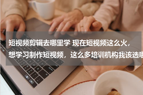 短视频剪辑去哪里学 现在短视频这么火，想学习制作短视频，这么多培训机构我该选哪个？