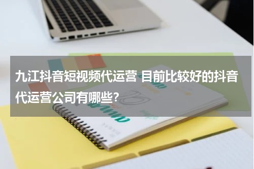 九江抖音短视频代运营 目前比较好的抖音代运营公司有哪些？