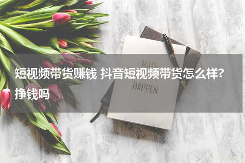 短视频带货赚钱 抖音短视频带货怎么样?挣钱吗