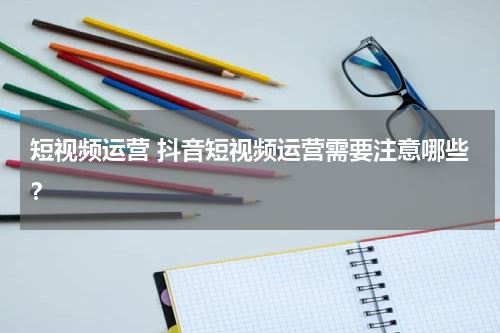短视频运营 抖音短视频运营需要注意哪些？