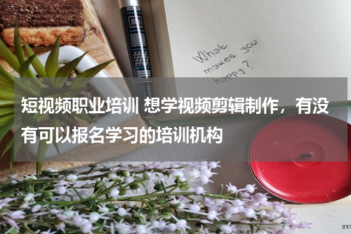 短视频职业培训 想学视频剪辑制作，有没有可以报名学习的培训机构