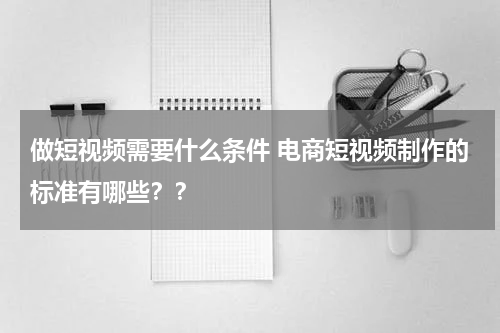 做短视频需要什么条件 电商短视频制作的标准有哪些？？