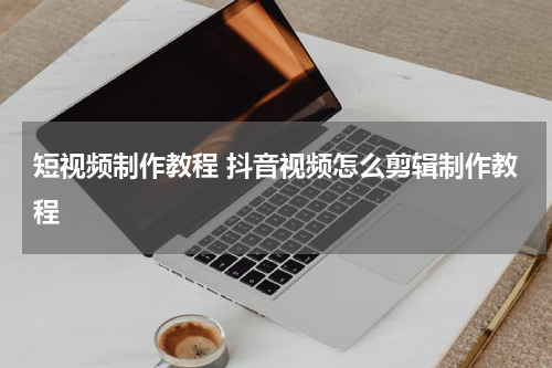 短视频制作教程 抖音视频怎么剪辑制作教程