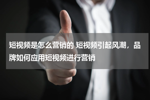 短视频是怎么营销的 短视频引起风潮，品牌如何应用短视频进行营销