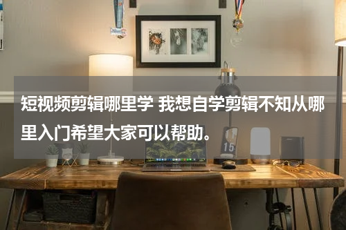 短视频剪辑哪里学 我想自学剪辑不知从哪里入门希望大家可以帮助。