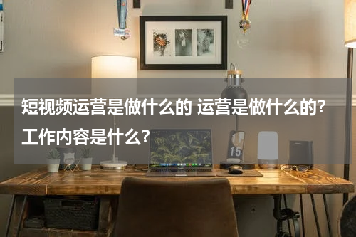短视频运营是做什么的 运营是做什么的？工作内容是什么？
