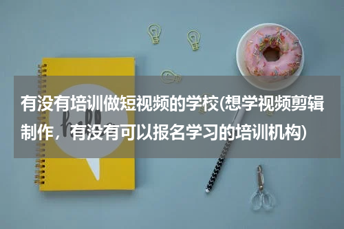 有没有培训做短视频的学校(想学视频剪辑制作，有没有可以报名学习的培训机构)