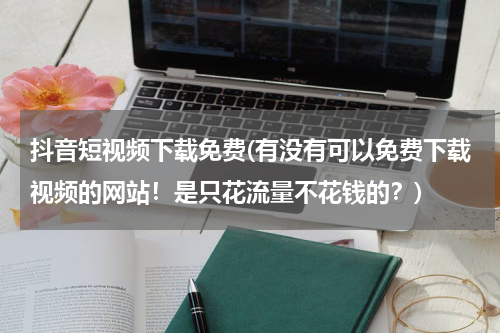 抖音短视频下载免费(有没有可以免费下载视频的网站！是只花流量不花钱的？)