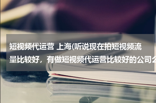 短视频代运营 上海(听说现在拍短视频流量比较好，有做短视频代运营比较好的公司么？蓝杉互动怎么样？)