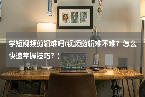 学短视频剪辑难吗(视频剪辑难不难？怎么快速掌握技巧？)