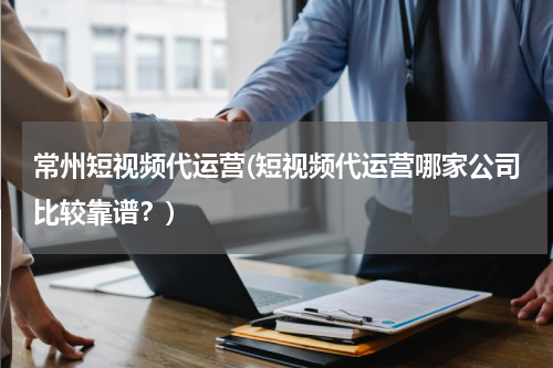 常州短视频代运营(短视频代运营哪家公司比较靠谱？)