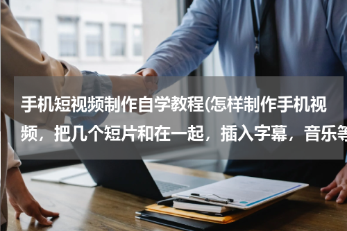 手机短视频制作自学教程(怎样制作手机视频，把几个短片和在一起，插入字幕，音乐等。。。。。要怎么做啊？？？？？？？？、)