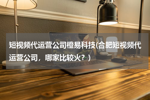 短视频代运营公司橙易科技(合肥短视频代运营公司，哪家比较火？)