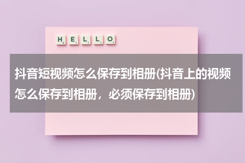 抖音短视频怎么保存到相册(抖音上的视频怎么保存到相册，必须保存到相册)