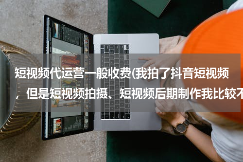短视频代运营一般收费(我拍了抖音短视频，但是短视频拍摄、短视频后期制作我比较不擅长，有没有靠谱的可以推荐？)