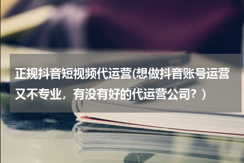 正规抖音短视频代运营(想做抖音账号运营又不专业，有没有好的代运营公司？)