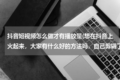 抖音短视频怎么做才有播放量(想在抖音上火起来，大家有什么好的方法吗，自己剪辑了几天视频，效果不是很好?)