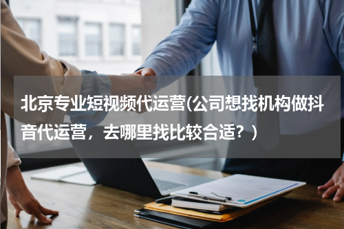 北京专业短视频代运营(公司想找机构做抖音代运营，去哪里找比较合适？)