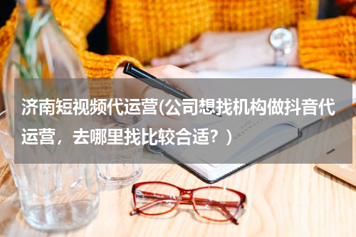 济南短视频代运营(公司想找机构做抖音代运营，去哪里找比较合适？)