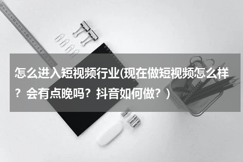 怎么进入短视频行业(现在做短视频怎么样？会有点晚吗？抖音如何做？)