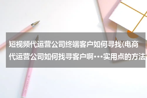 短视频代运营公司终端客户如何寻找(电商代运营公司如何找寻客户啊···实用点的方法。回答得好追加悬赏··几百都行··不差钱···)