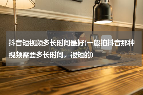 抖音短视频多长时间最好(一般拍抖音那种视频需要多长时间，很短的)