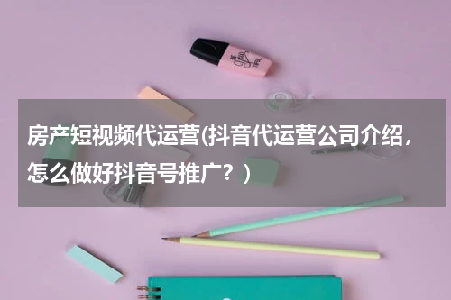 房产短视频代运营(抖音代运营公司介绍，怎么做好抖音号推广？)