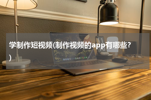 学制作短视频(制作视频的app有哪些？)