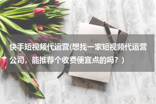 快手短视频代运营(想找一家短视频代运营公司，能推荐个收费便宜点的吗？)