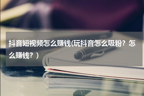 抖音短视频怎么赚钱(玩抖音怎么吸粉？怎么赚钱？)