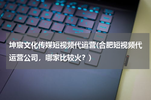 坤宸文化传媒短视频代运营(合肥短视频代运营公司，哪家比较火？)