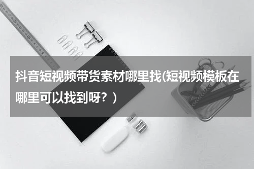 抖音短视频带货素材哪里找(短视频模板在哪里可以找到呀？)