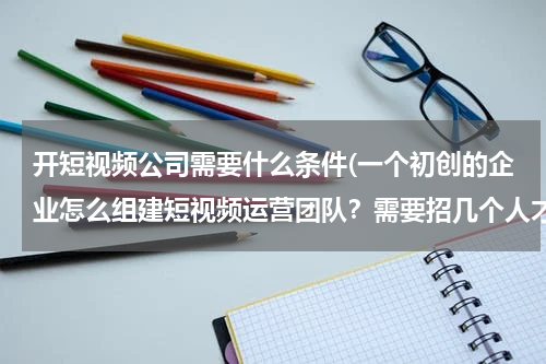 开短视频公司需要什么条件(一个初创的企业怎么组建短视频运营团队？需要招几个人才能做？)