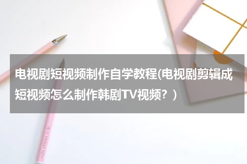 电视剧短视频制作自学教程(电视剧剪辑成短视频怎么制作韩剧TV视频？)