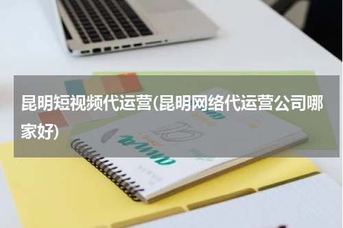 昆明短视频代运营(昆明网络代运营公司哪家好)