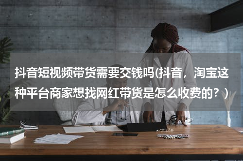 抖音短视频带货需要交钱吗(抖音，淘宝这种平台商家想找网红带货是怎么收费的？)