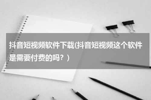 抖音短视频软件下载(抖音短视频这个软件是需要付费的吗？)