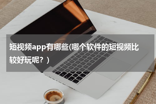短视频app有哪些(哪个软件的短视频比较好玩呢？)
